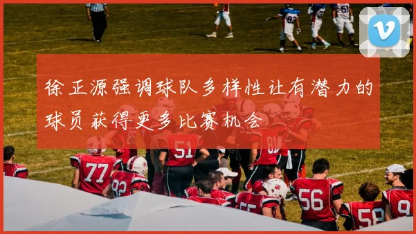徐正源强调球队多样性让有潜力的球员获得更多比赛机会