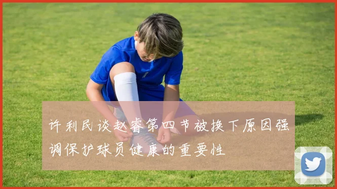 许利民谈赵睿第四节被换下原因强调保护球员健康的重要性