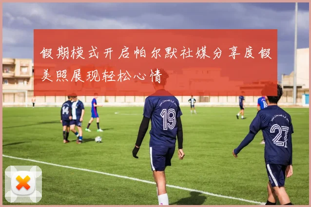 假期模式开启帕尔默社媒分享度假美照展现轻松心情