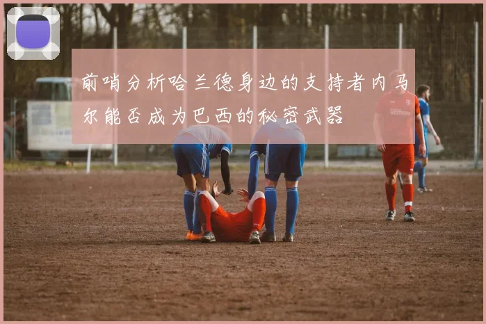 前哨分析哈兰德身边的支持者内马尔能否成为巴西的秘密武器