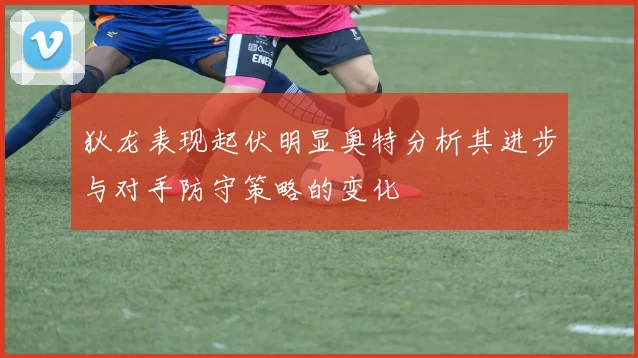 狄龙表现起伏明显奥特分析其进步与对手防守策略的变化