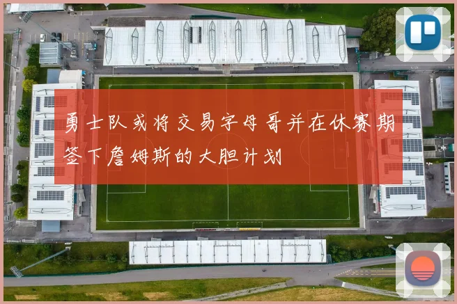 勇士队或将交易字母哥并在休赛期签下詹姆斯的大胆计划