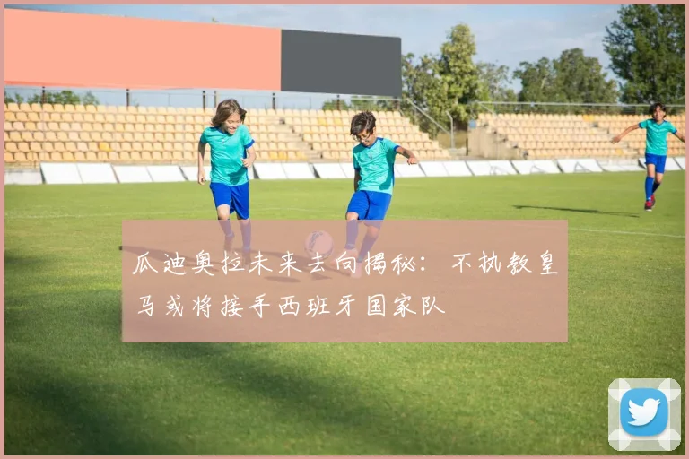 瓜迪奥拉未来去向揭秘：不执教皇马或将接手西班牙国家队