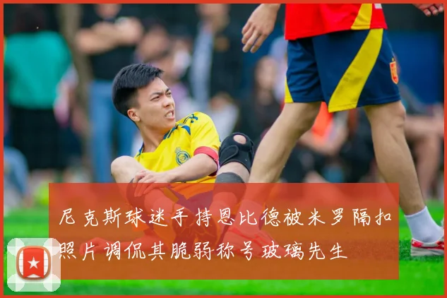尼克斯球迷手持恩比德被米罗隔扣照片调侃其脆弱称号玻璃先生