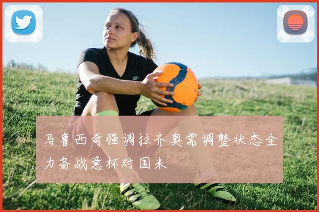 马鲁西奇强调拉齐奥需调整状态全力备战意杯对国米