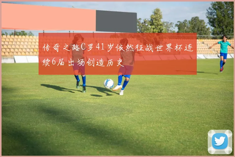 传奇之路C罗41岁依然征战世界杯连续6届出场创造历史