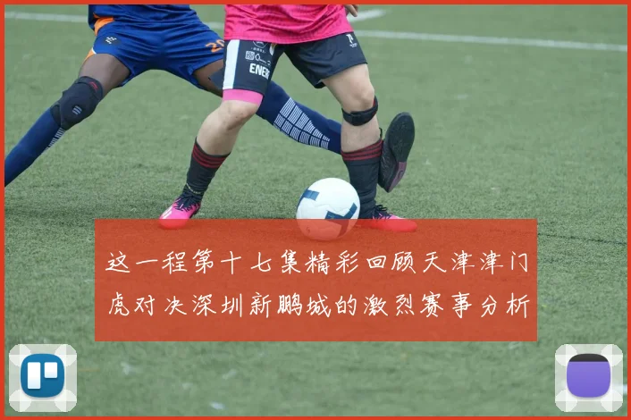 这一程第十七集精彩回顾天津津门虎对决深圳新鹏城的激烈赛事分析与亮点解读