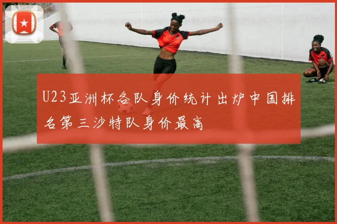 U23亚洲杯各队身价统计出炉中国排名第三沙特队身价最高