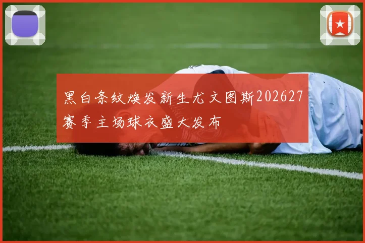 黑白条纹焕发新生尤文图斯202627赛季主场球衣盛大发布
