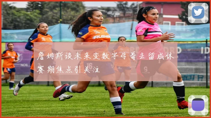 詹姆斯谈未来变数字母哥去留成休赛期焦点引关注