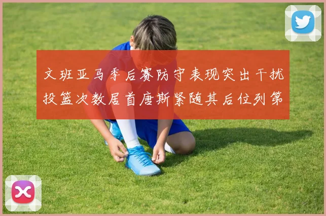 文班亚马季后赛防守表现突出干扰投篮次数居首唐斯紧随其后位列第五